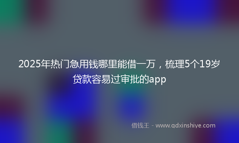 2025年热门急用钱哪里能借一万，梳理5个19岁贷款容易过审批的app