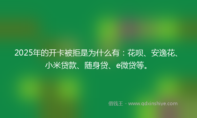 2025年的开卡被拒是为什么有：花呗、安逸花、小米贷款、随身贷、e微贷等。