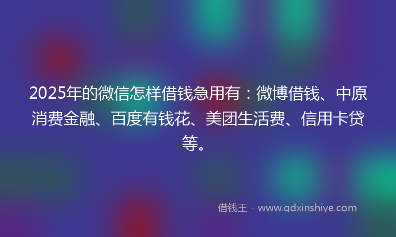 2025年的微信怎样借钱急用有：微博借钱、中原消费金融、百度有钱花、美团生活费、信用卡贷等。