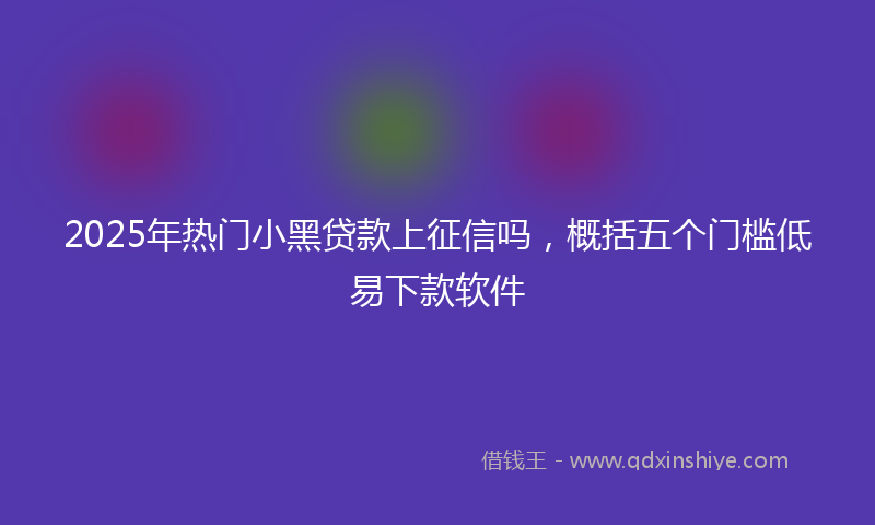 2025年热门小黑贷款上征信吗，概括五个门槛低易下款软件