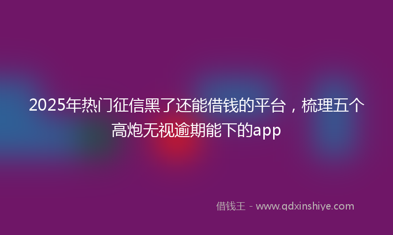 2025年热门征信黑了还能借钱的平台，梳理五个高炮无视逾期能下的app
