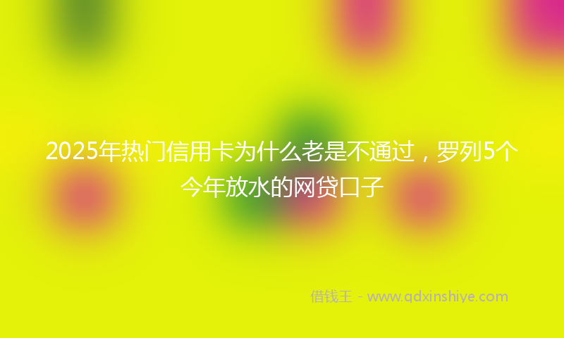 2025年热门信用卡为什么老是不通过，罗列5个今年放水的网贷口子