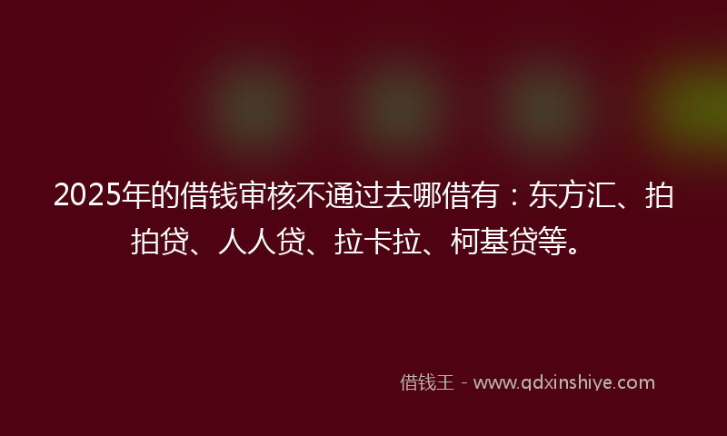 2025年的借钱审核不通过去哪借有：东方汇、拍拍贷、人人贷、拉卡拉、柯基贷等。