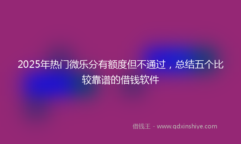 2025年热门微乐分有额度但不通过，总结五个比较靠谱的借钱软件