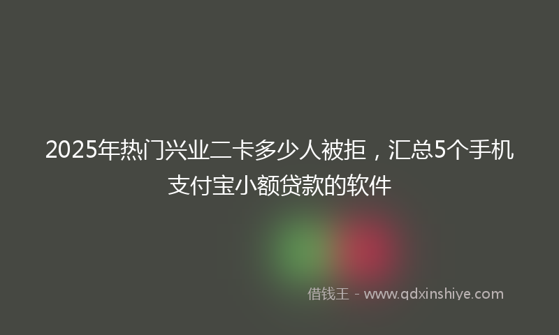 2025年热门兴业二卡多少人被拒，汇总5个手机支付宝小额贷款的软件