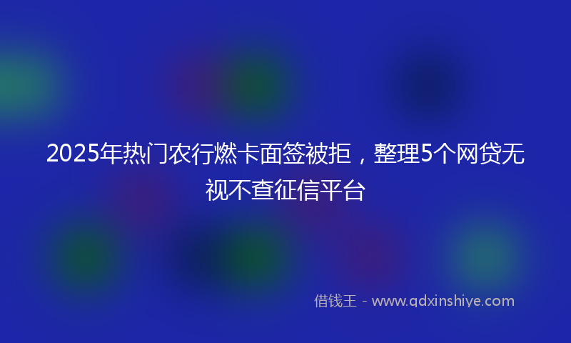 2025年热门农行燃卡面签被拒，整理5个网贷无视不查征信平台