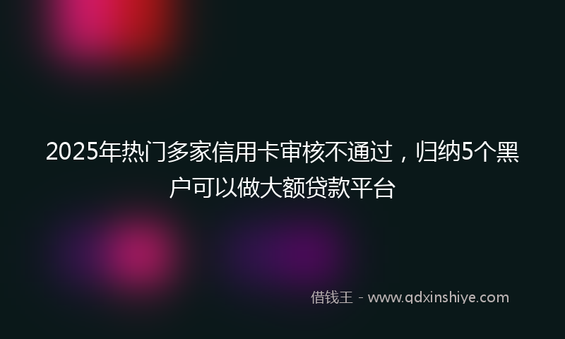 2025年热门多家信用卡审核不通过，归纳5个黑户可以做大额贷款平台