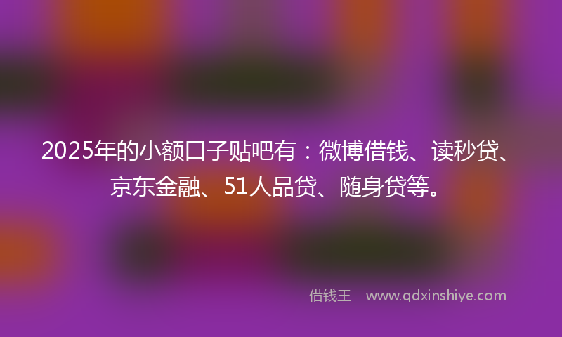 2025年的小额口子贴吧有：微博借钱、读秒贷、京东金融、51人品贷、随身贷等。