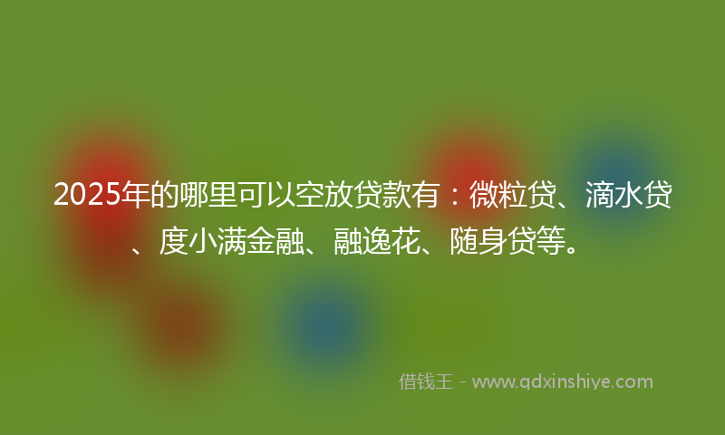 2025年的哪里可以空放贷款有：微粒贷、滴水贷、度小满金融、融逸花、随身贷等。