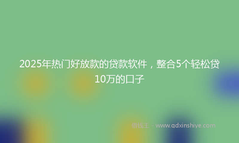 2025年热门好放款的贷款软件，整合5个轻松贷10万的口子