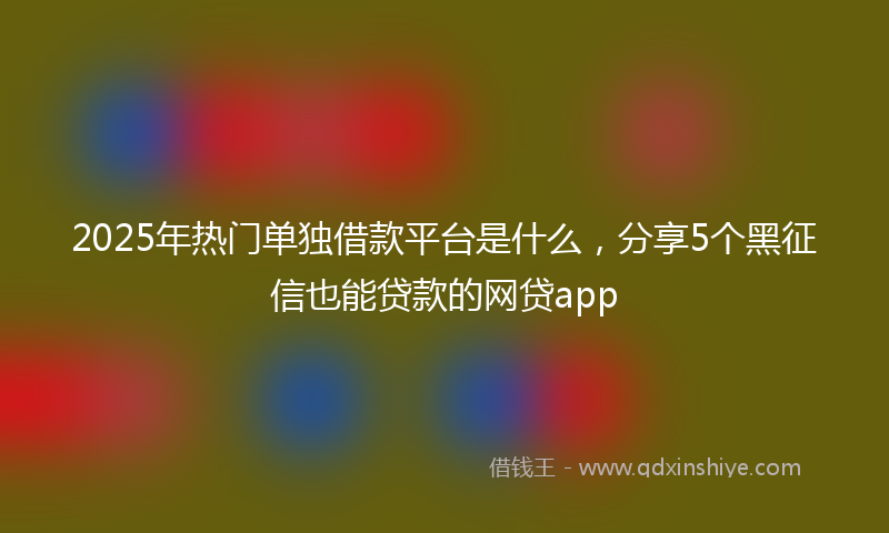 2025年热门单独借款平台是什么，分享5个黑征信也能贷款的网贷app