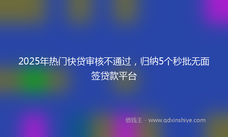 2025年热门快贷审核不通过，归纳5个秒批无面签贷款平台