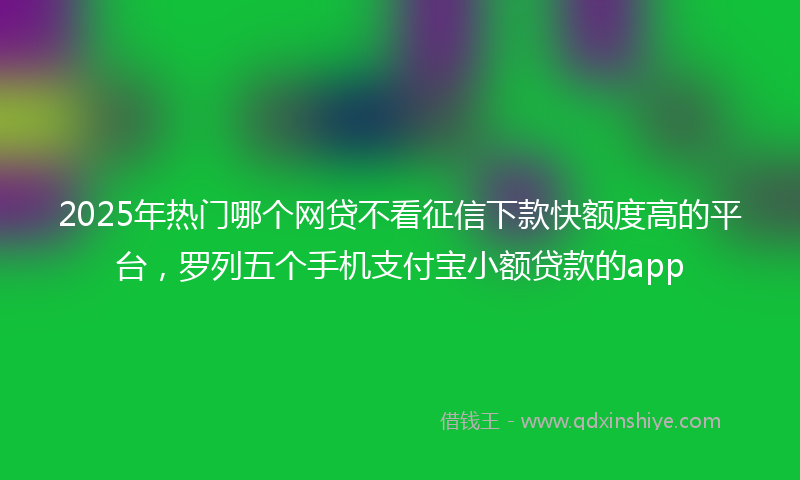 2025年热门哪个网贷不看征信下款快额度高的平台，罗列五个手机支付宝小额贷款的app