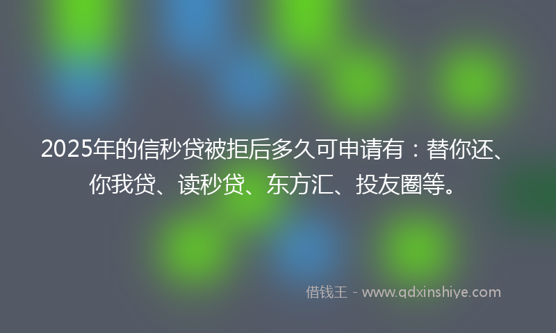 2025年的信秒贷被拒后多久可申请有：替你还、你我贷、读秒贷、东方汇、投友圈等。