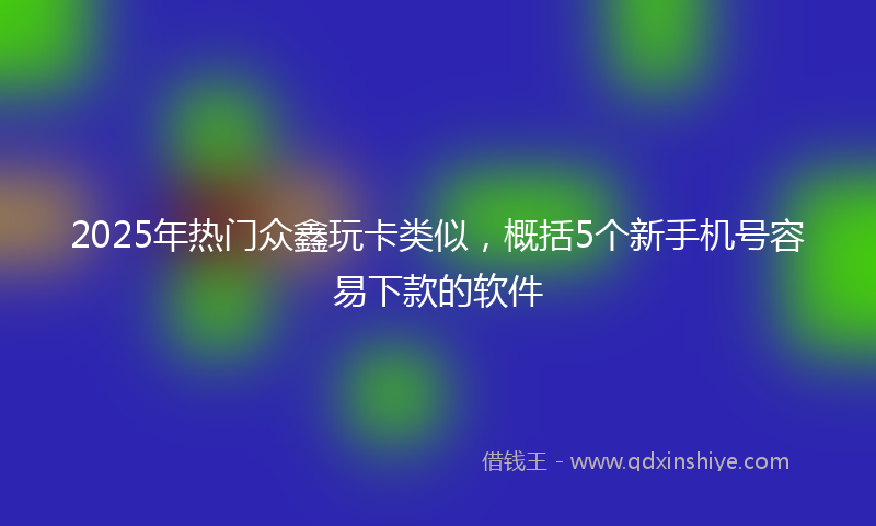 2025年热门众鑫玩卡类似，概括5个新手机号容易下款的软件