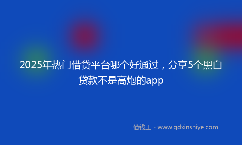 2025年热门借贷平台哪个好通过，分享5个黑白贷款不是高炮的app