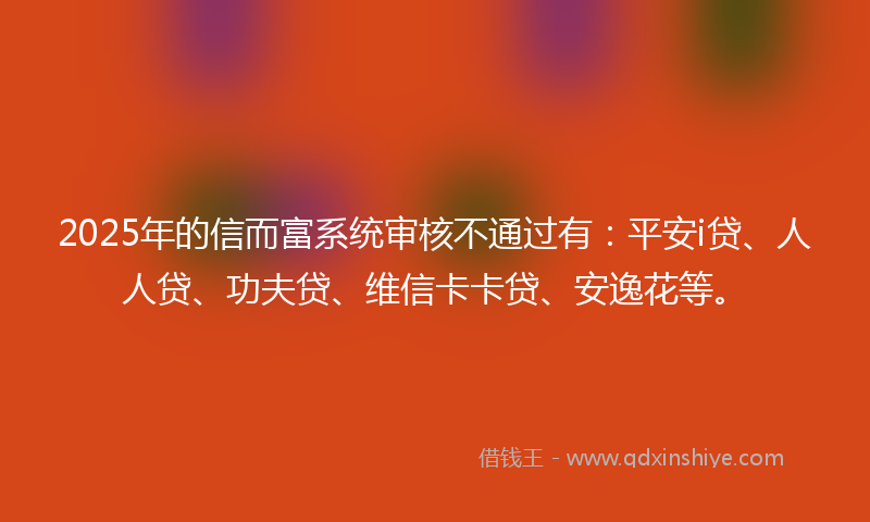 2025年的信而富系统审核不通过有：平安i贷、人人贷、功夫贷、维信卡卡贷、安逸花等。