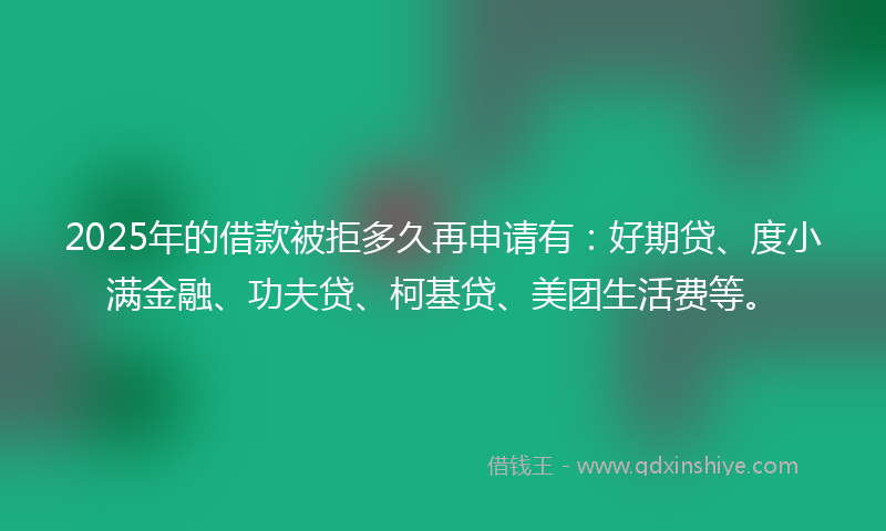 2025年的借款被拒多久再申请有：好期贷、度小满金融、功夫贷、柯基贷、美团生活费等。