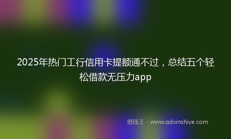 2025年热门工行信用卡提额通不过，总结五个轻松借款无压力app