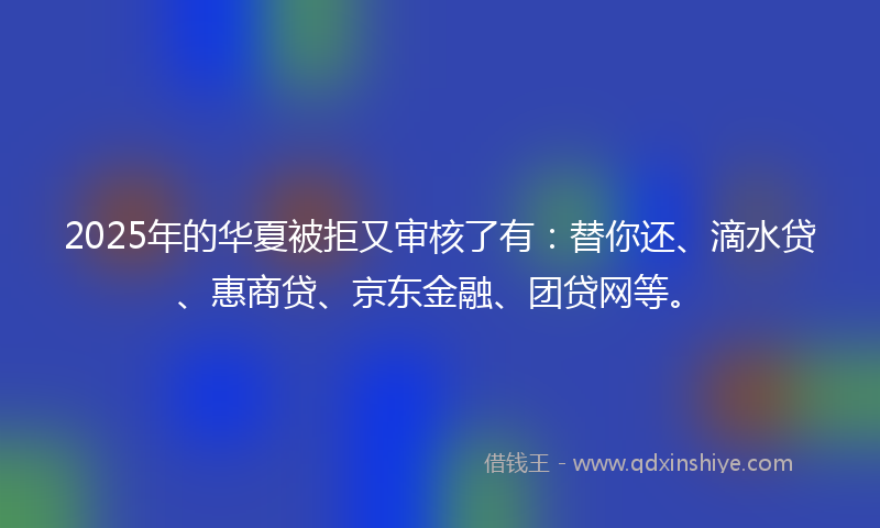 2025年的华夏被拒又审核了有：替你还、滴水贷、惠商贷、京东金融、团贷网等。