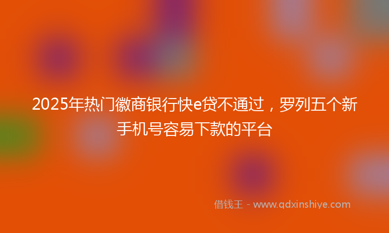 2025年热门徽商银行快e贷不通过，罗列五个新手机号容易下款的平台