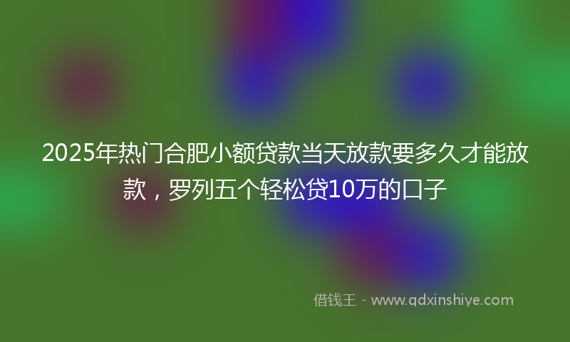 2025年热门合肥小额贷款当天放款要多久才能放款，罗列五个轻松贷10万的口子