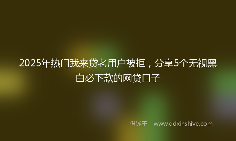 2025年热门我来贷老用户被拒，分享5个无视黑白必下款的网贷口子