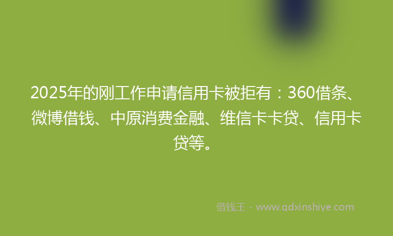 2025年的刚工作申请信用卡被拒有：360借条、微博借钱、中原消费金融、维信卡卡贷、信用卡贷等。