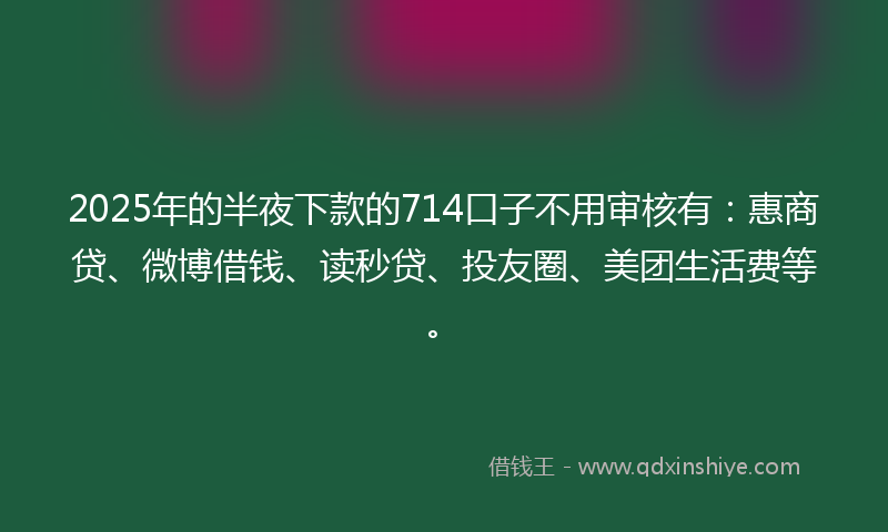 2025年的半夜下款的714口子不用审核有：惠商贷、微博借钱、读秒贷、投友圈、美团生活费等。