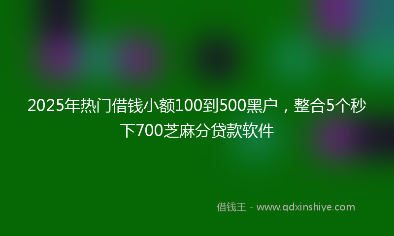 2025年热门借钱小额100到500黑户，整合5个秒下700芝麻分贷款软件