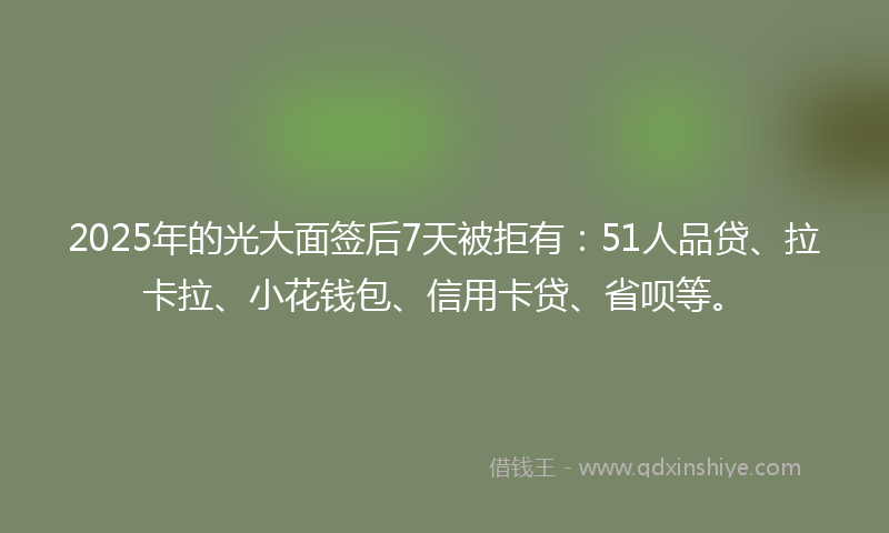 2025年的光大面签后7天被拒有：51人品贷、拉卡拉、小花钱包、信用卡贷、省呗等。