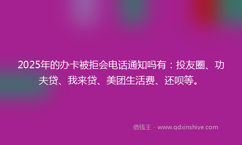2025年的办卡被拒会电话通知吗有：投友圈、功夫贷、我来贷、美团生活费、还呗等。