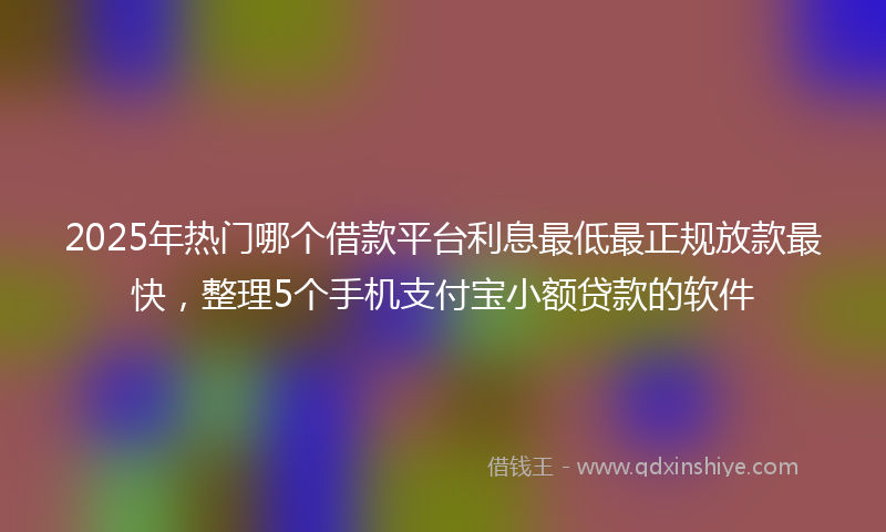 2025年热门哪个借款平台利息最低最正规放款最快，整理5个手机支付宝小额贷款的软件