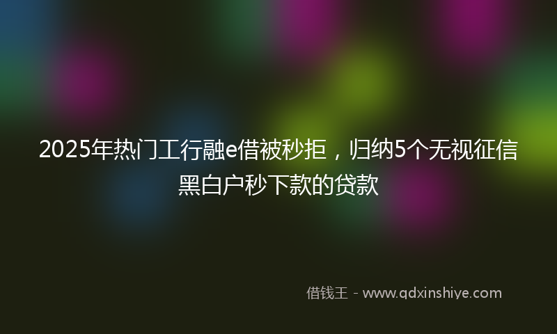 2025年热门工行融e借被秒拒，归纳5个无视征信黑白户秒下款的贷款