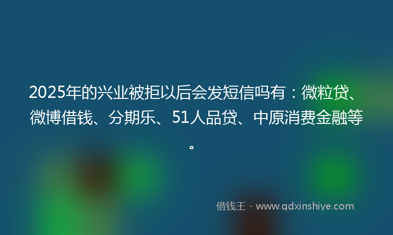 2025年的兴业被拒以后会发短信吗有：微粒贷、微博借钱、分期乐、51人品贷、中原消费金融等。