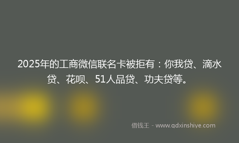 2025年的工商微信联名卡被拒有：你我贷、滴水贷、花呗、51人品贷、功夫贷等。