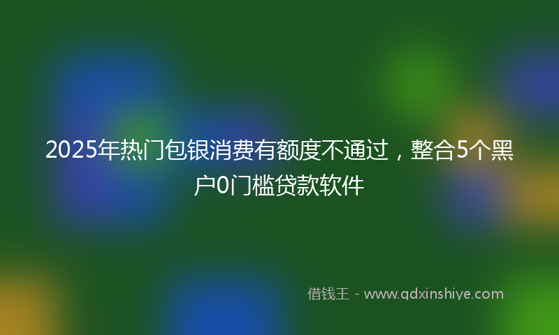 2025年热门包银消费有额度不通过，整合5个黑户0门槛贷款软件