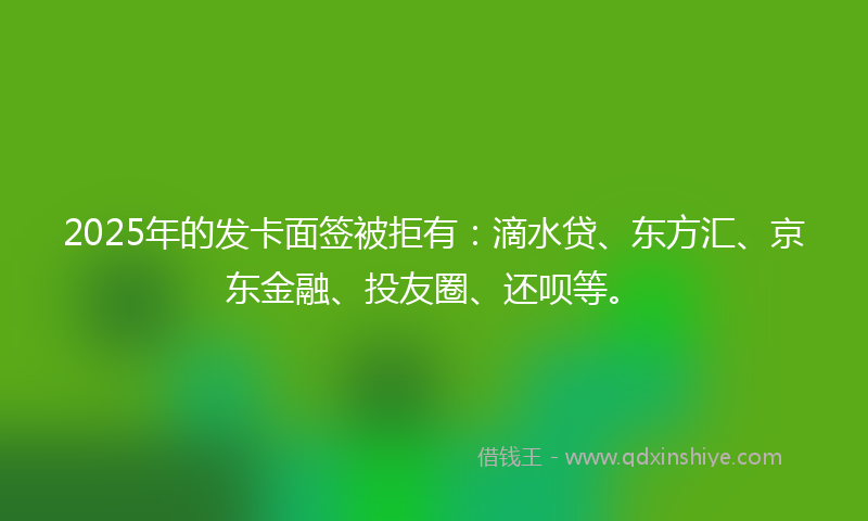 2025年的发卡面签被拒有：滴水贷、东方汇、京东金融、投友圈、还呗等。