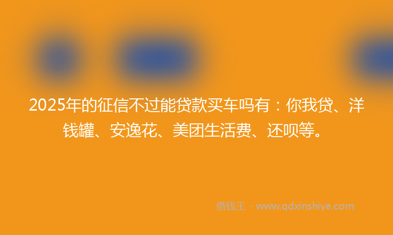 2025年的征信不过能贷款买车吗有：你我贷、洋钱罐、安逸花、美团生活费、还呗等。