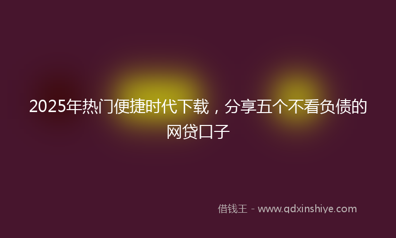 2025年热门便捷时代下载，分享五个不看负债的网贷口子