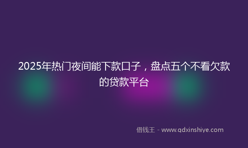 2025年热门夜间能下款口子，盘点五个不看欠款的贷款平台