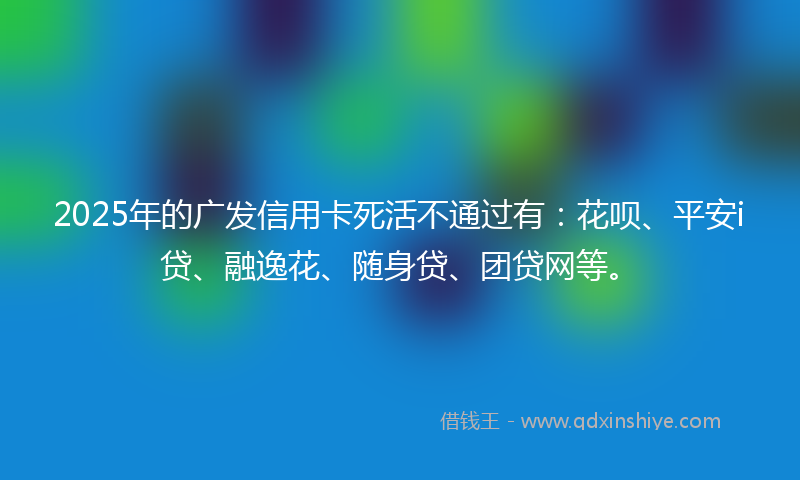 2025年的广发信用卡死活不通过有：花呗、平安i贷、融逸花、随身贷、团贷网等。