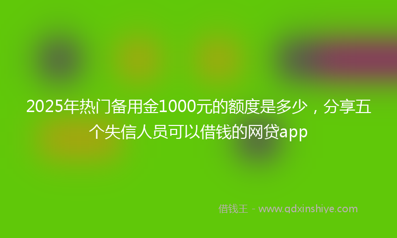 2025年热门备用金1000元的额度是多少，分享五个失信人员可以借钱的网贷app
