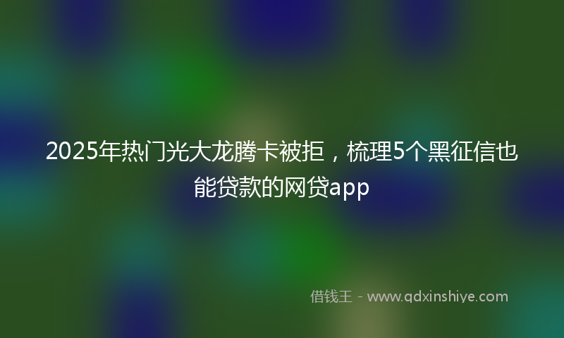 2025年热门光大龙腾卡被拒，梳理5个黑征信也能贷款的网贷app