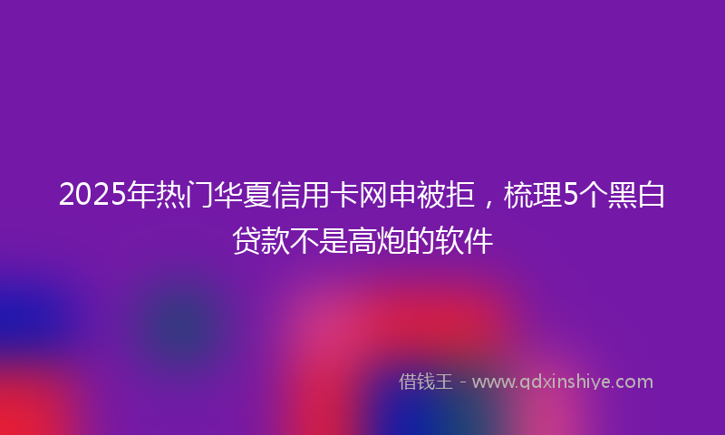 2025年热门华夏信用卡网申被拒，梳理5个黑白贷款不是高炮的软件