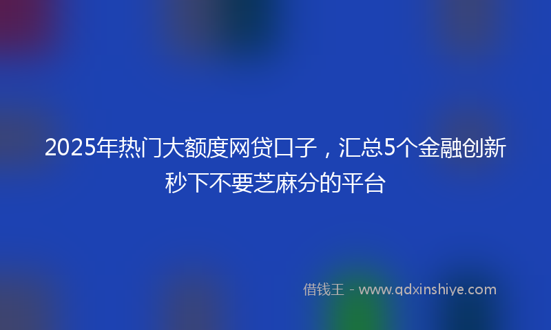 2025年热门大额度网贷口子，汇总5个金融创新秒下不要芝麻分的平台