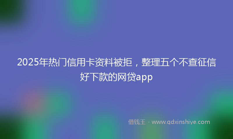 2025年热门信用卡资料被拒，整理五个不查征信好下款的网贷app