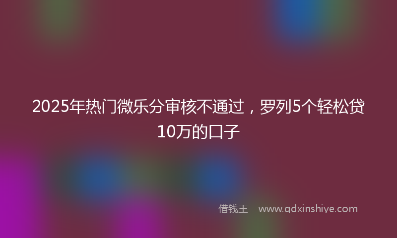 2025年热门微乐分审核不通过，罗列5个轻松贷10万的口子