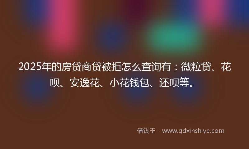 2025年的房贷商贷被拒怎么查询有：微粒贷、花呗、安逸花、小花钱包、还呗等。