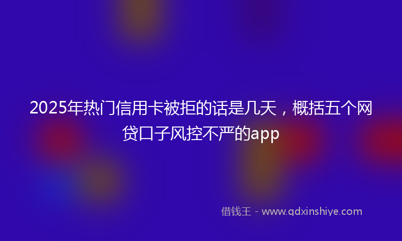 2025年热门信用卡被拒的话是几天，概括五个网贷口子风控不严的app